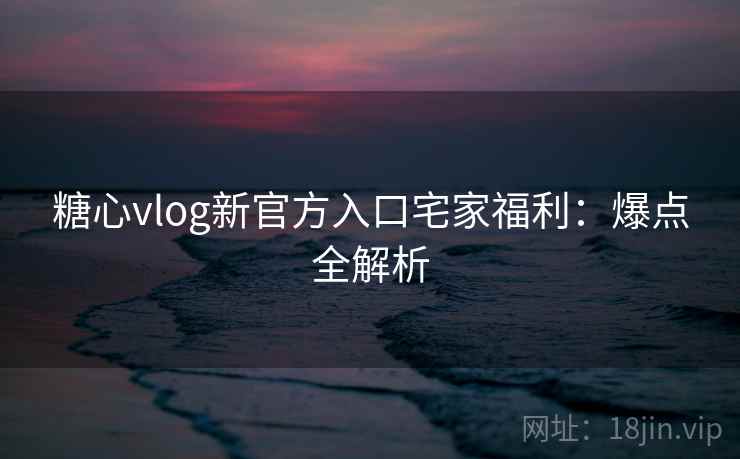 糖心vlog新官方入口宅家福利：爆点全解析