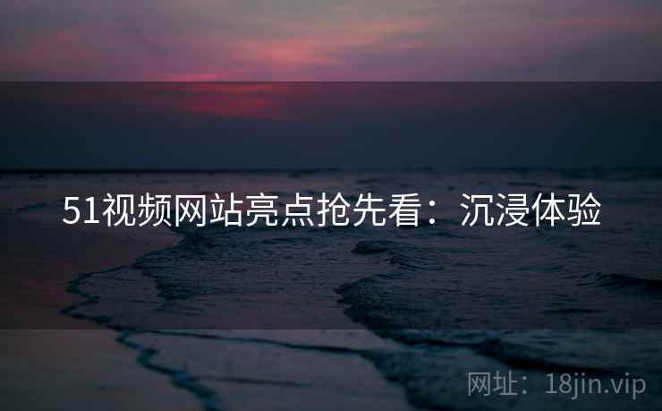 51视频网站亮点抢先看：沉浸体验