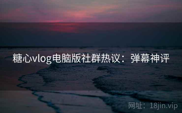 糖心vlog电脑版社群热议：弹幕神评