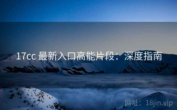 17cc 最新入口高能片段：深度指南