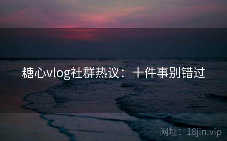糖心vlog社群热议：十件事别错过