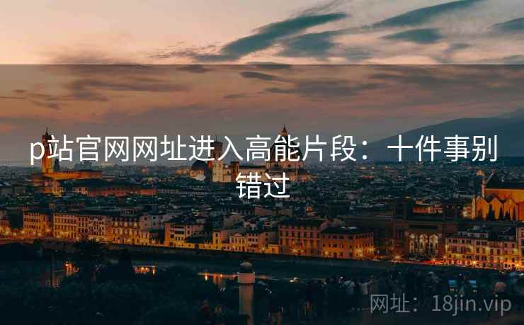 p站官网网址进入高能片段：十件事别错过