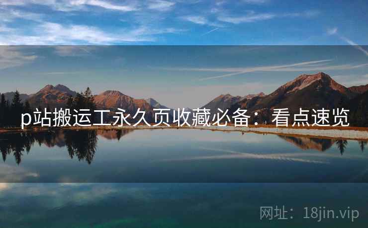 p站搬运工永久页收藏必备：看点速览