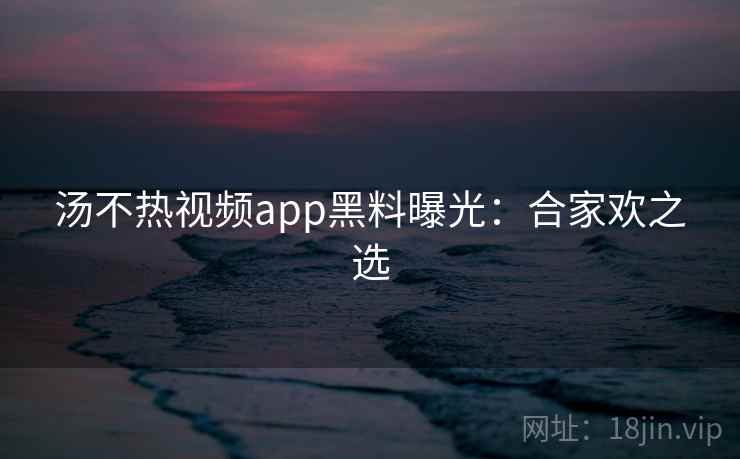 汤不热视频app黑料曝光：合家欢之选